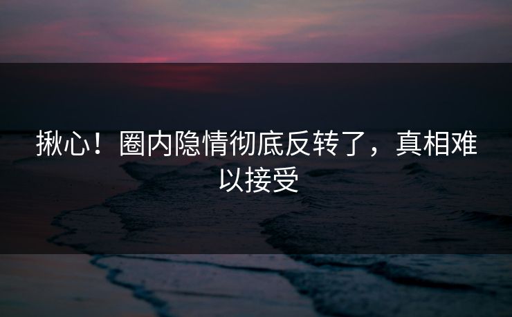揪心！圈内隐情彻底反转了，真相难以接受