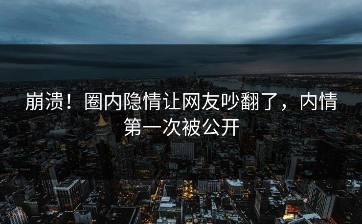 崩溃！圈内隐情让网友吵翻了，内情第一次被公开