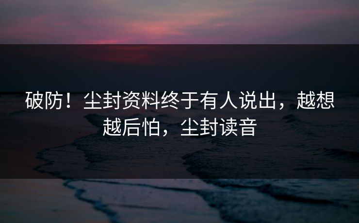 破防！尘封资料终于有人说出，越想越后怕，尘封读音