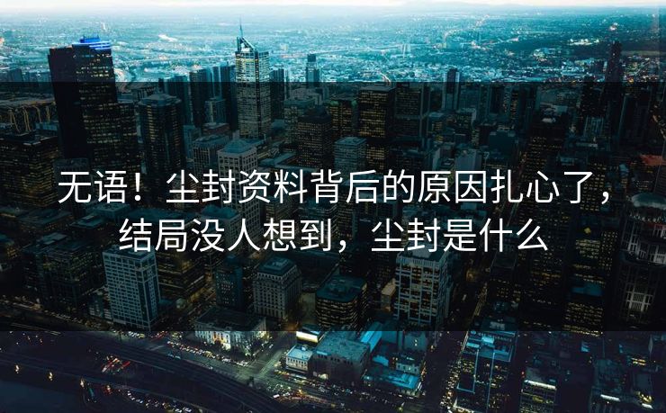 无语!尘封资料背后的原因扎心了,结局没人想到,尘封是什么 无语!尘封资料背后的原因扎心了,结局没人想到,尘封是什么