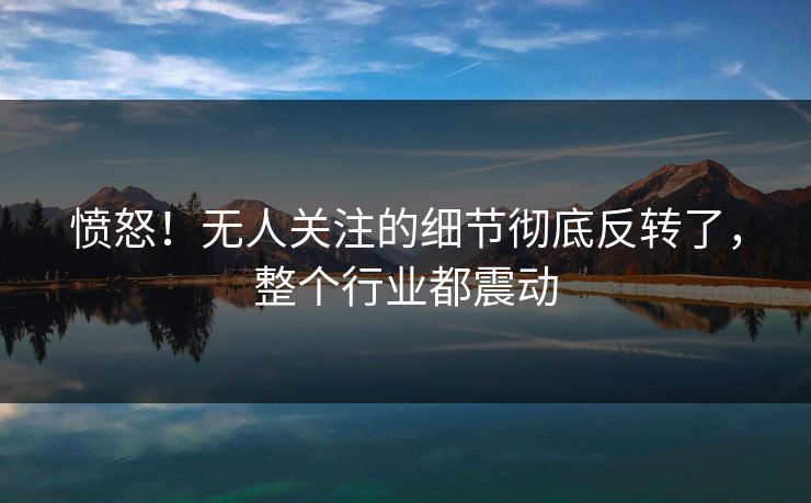 愤怒!无人关注的细节彻底反转了,整个行业都震动 愤怒!无人关注的细节彻底反转了,整个行业都震动