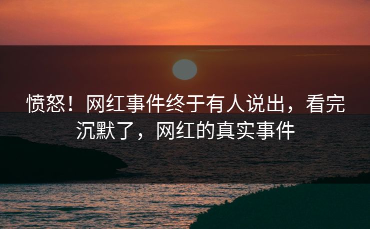 愤怒！网红事件终于有人说出，看完沉默了，网红的真实事件