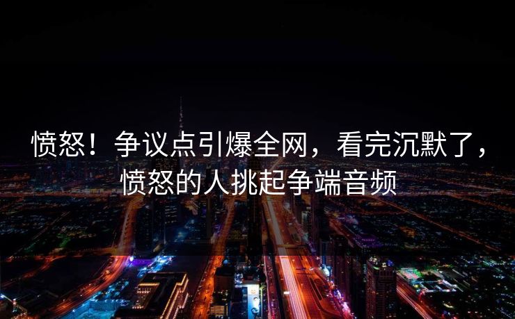 愤怒！争议点引爆全网，看完沉默了，愤怒的人挑起争端音频