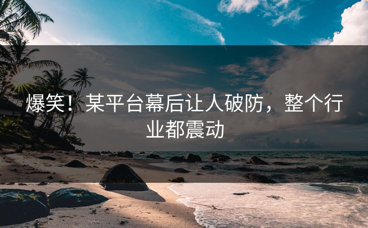 爆笑！某平台幕后让人破防，整个行业都震动