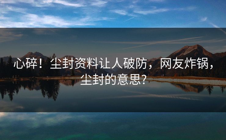 心碎！尘封资料让人破防，网友炸锅，尘封的意思?