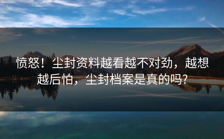 愤怒！尘封资料越看越不对劲，越想越后怕，尘封档案是真的吗?