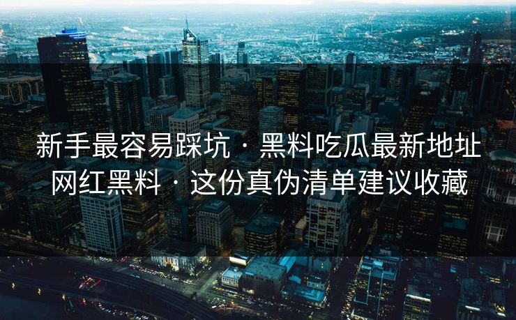 新手最容易踩坑 · 黑料吃瓜最新地址网红黑料 · 这份真伪清单建议收藏