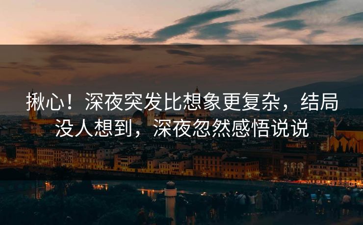 揪心！深夜突发比想象更复杂，结局没人想到，深夜忽然感悟说说