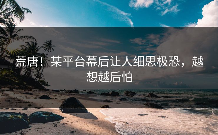 荒唐！某平台幕后让人细思极恐，越想越后怕