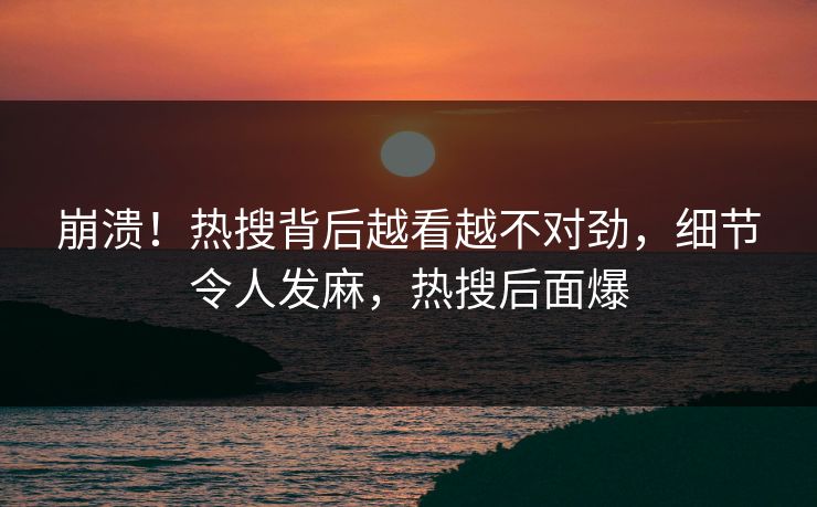 崩溃！热搜背后越看越不对劲，细节令人发麻，热搜后面爆