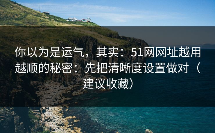 你以为是运气，其实：51网网址越用越顺的秘密：先把清晰度设置做对（建议收藏）