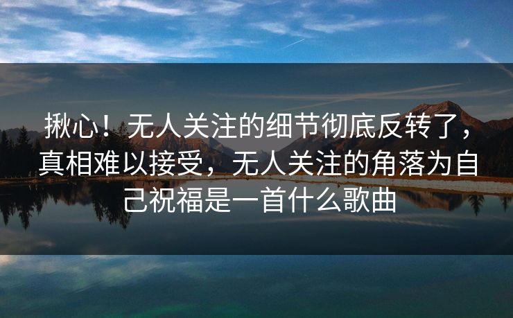 揪心！无人关注的细节彻底反转了，真相难以接受，无人关注的角落为自己祝福是一首什么歌曲