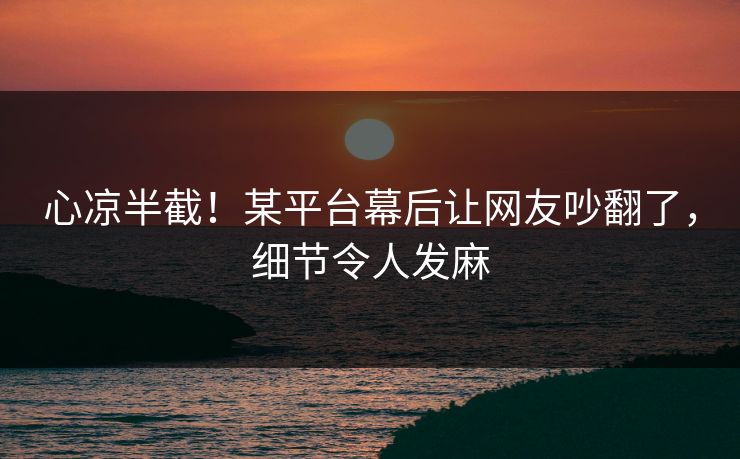心凉半截！某平台幕后让网友吵翻了，细节令人发麻