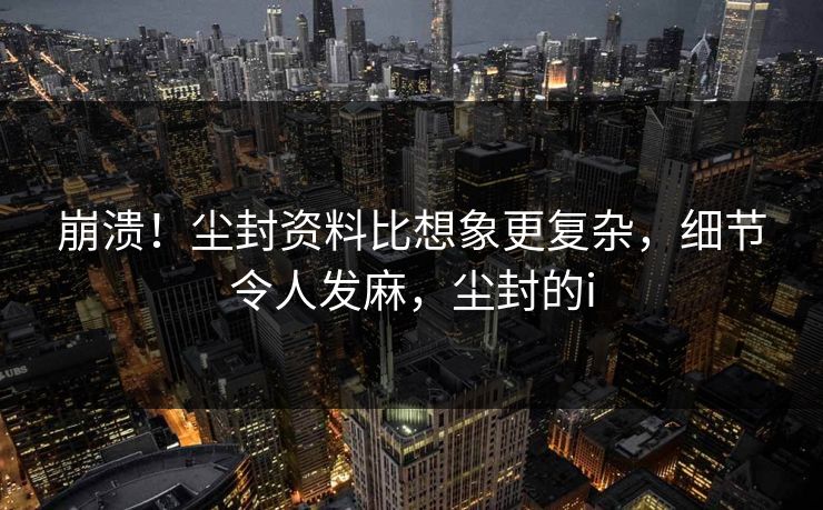 崩溃！尘封资料比想象更复杂，细节令人发麻，尘封的i