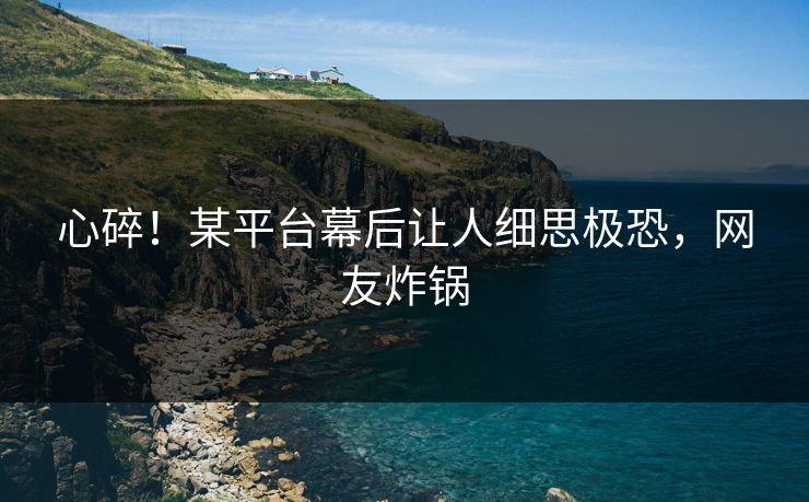 心碎！某平台幕后让人细思极恐，网友炸锅