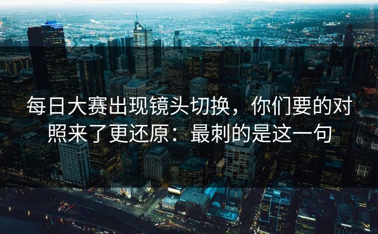 每日大赛出现镜头切换，你们要的对照来了更还原：最刺的是这一句