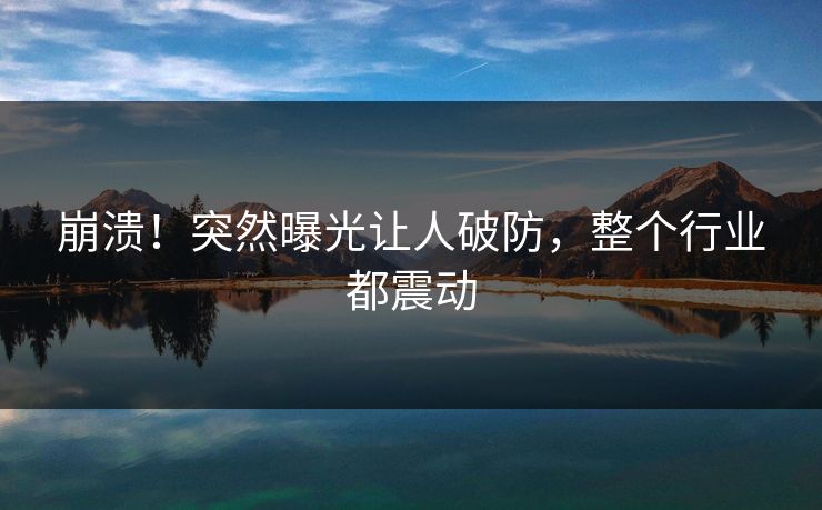 崩溃!突然曝光让人破防,整个行业都震动 崩溃!突然曝光让人破防,整个行业都震动