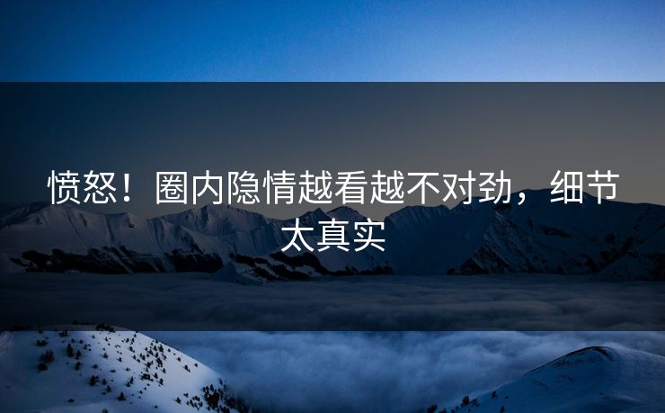 愤怒！圈内隐情越看越不对劲，细节太真实
