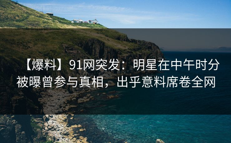 【爆料】91网突发：明星在中午时分被曝曾参与真相，出乎意料席卷全网