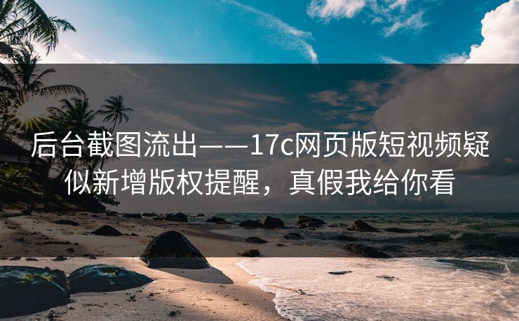 后台截图流出——17c网页版短视频疑似新增版权提醒，真假我给你看