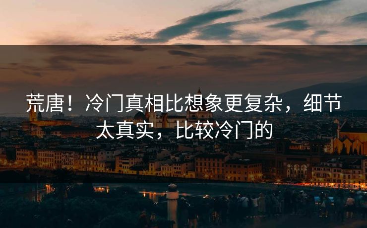 荒唐！冷门真相比想象更复杂，细节太真实，比较冷门的