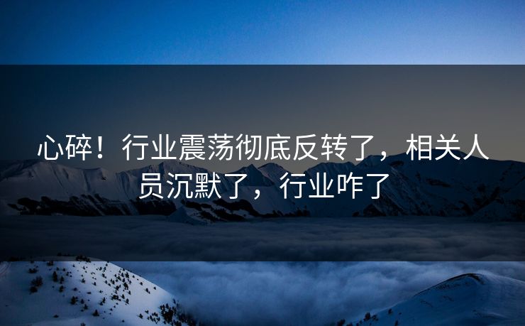 心碎！行业震荡彻底反转了，相关人员沉默了，行业咋了
