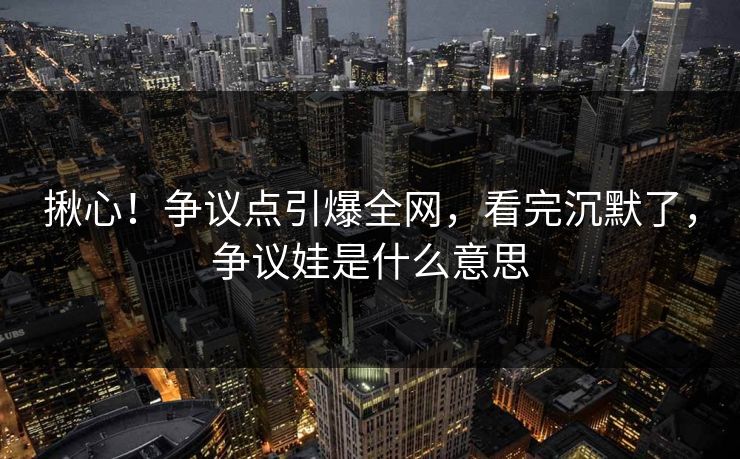揪心！争议点引爆全网，看完沉默了，争议娃是什么意思